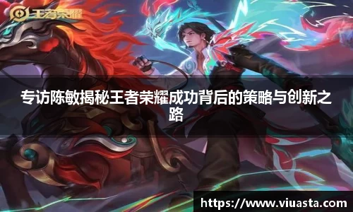 专访陈敏揭秘王者荣耀成功背后的策略与创新之路